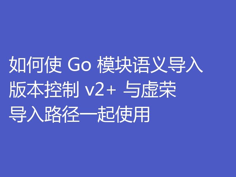 如何使 Go 模块语义导入版本控制 v2+ 与虚荣导入路径一起使用