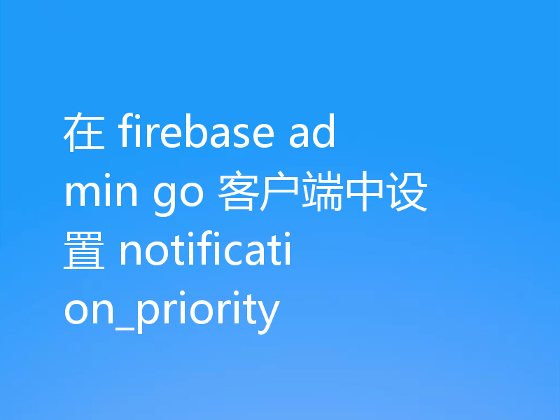 在 firebase admin go 客户端中设置 notification_priority