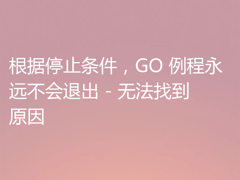 根据停止条件，GO 例程永远不会退出 - 无法找到原因