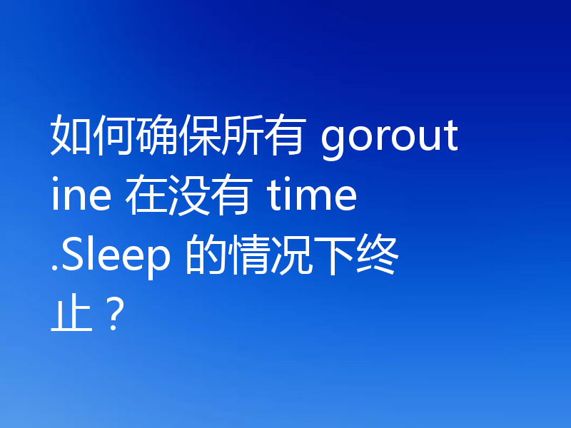 如何确保所有 goroutine 在没有 time.Sleep 的情况下终止？