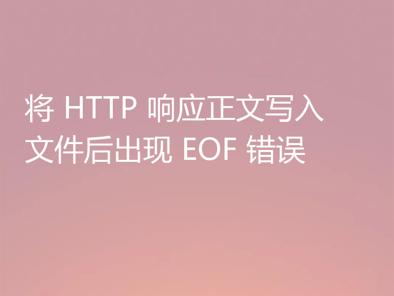 将 HTTP 响应正文写入文件后出现 EOF 错误