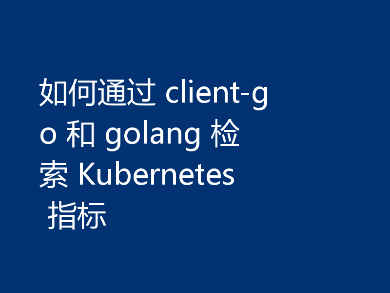 如何通过 client-go 和 golang 检索 Kubernetes 指标