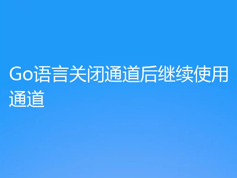 Go语言关闭通道后继续使用通道