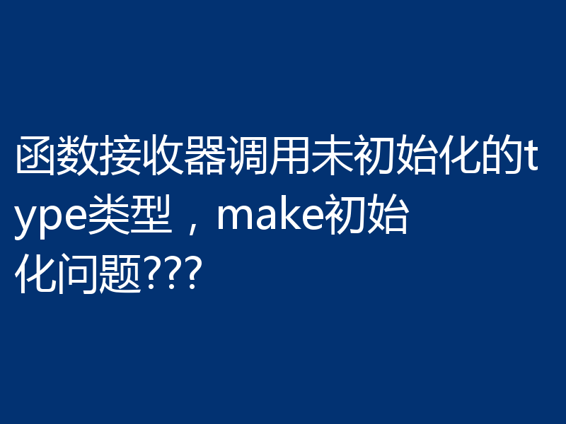函数接收器调用未初始化的type类型,make初始化问题???