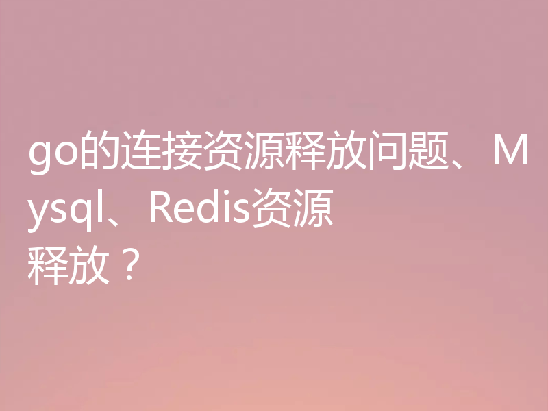 go的连接资源释放问题、Mysql、Redis资源释放?