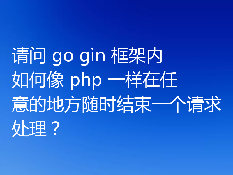 请问 go gin 框架内如何像 php 一样在任意的地方随时结束一个请求处理?