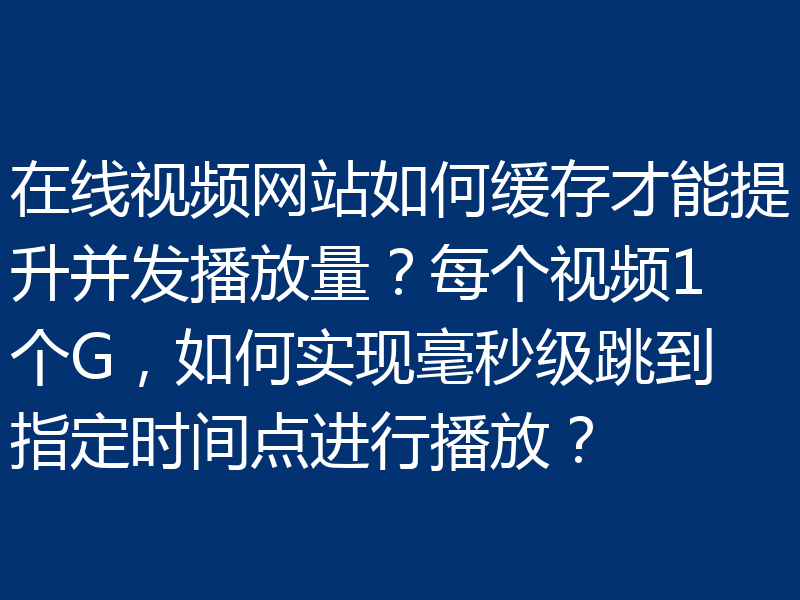 在线视频网站如何缓存才能提升并发播放量?每个视频1个G,如何实现毫秒级跳到指定时间点进行播放?