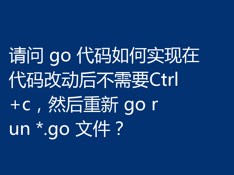 请问 go 代码如何实现在代码改动后不需要Ctrl+c，然后重新 go run *.go 文件？