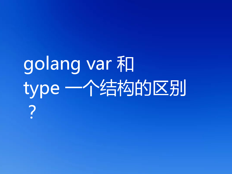 golang var 和 type 一个结构的区别?