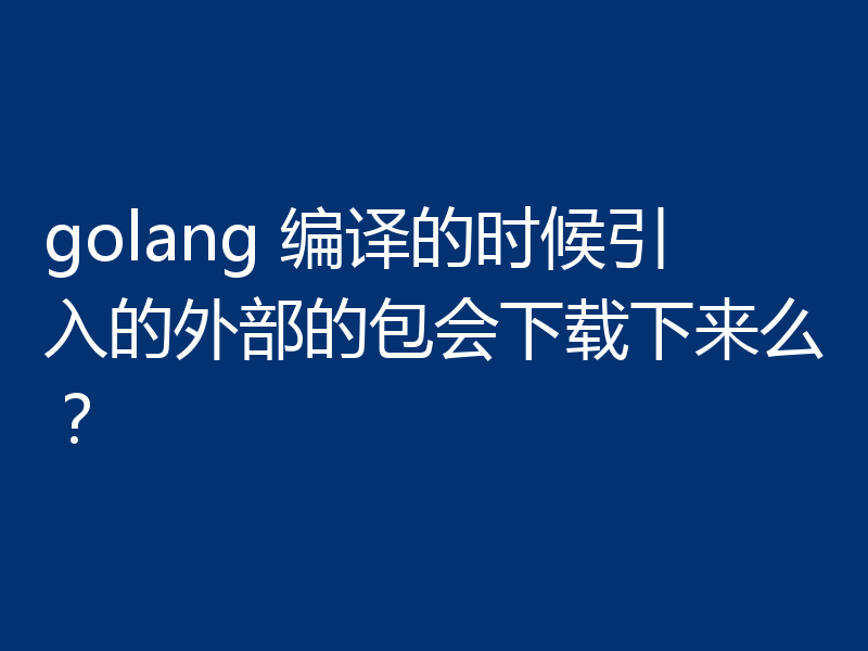 golang 编译的时候引入的外部的包会下载下来么?