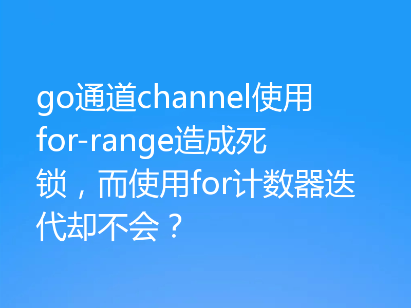 go通道channel使用for-range造成死锁,而使用for计数器迭代却不会?