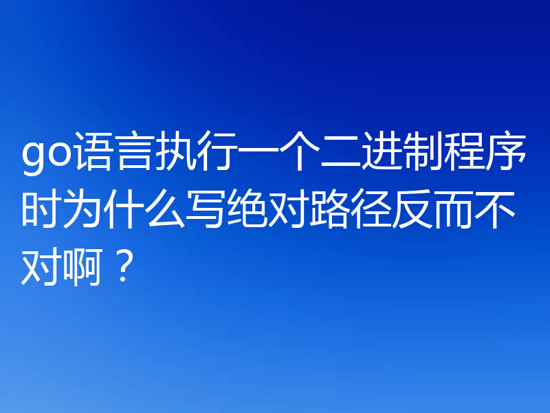 go语言执行一个二进制程序时为什么写绝对路径反而不对啊?