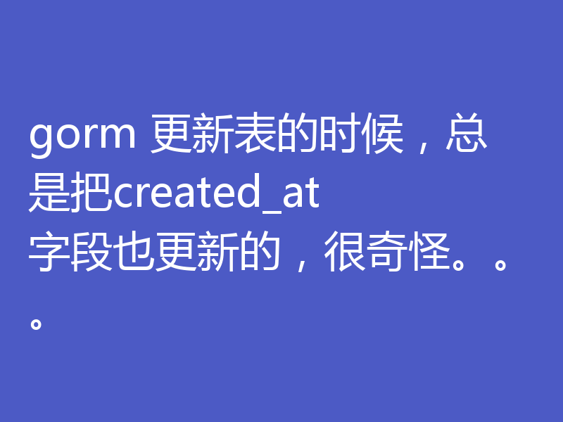 gorm 更新表的时候,总是把created_at字段也更新的,很奇怪。。。