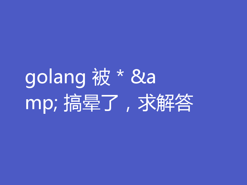 golang 被 * & 搞晕了，求解答