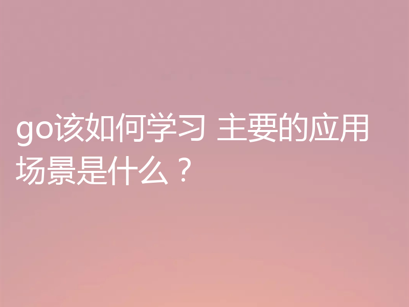 go该如何学习 主要的应用场景是什么?