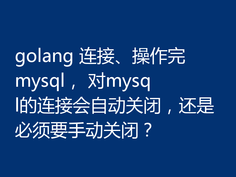 golang 连接、操作完mysql, 对mysql的连接会自动关闭,还是必须要手动关闭?