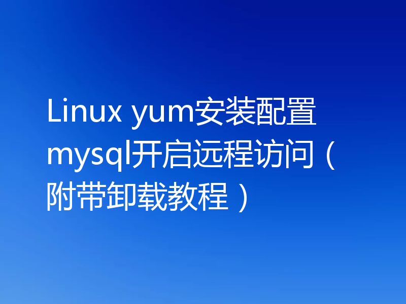 Linux yum安装配置mysql开启远程访问(附带卸载教程)