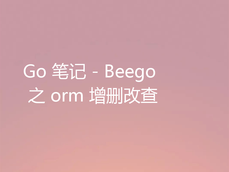 Go 笔记 - Beego 之 orm 增删改查