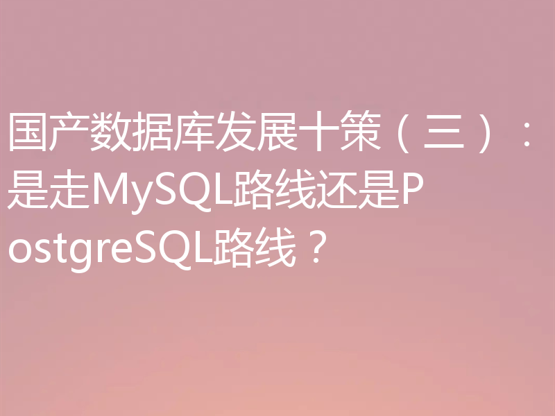国产数据库发展十策(三):是走MySQL路线还是PostgreSQL路线?