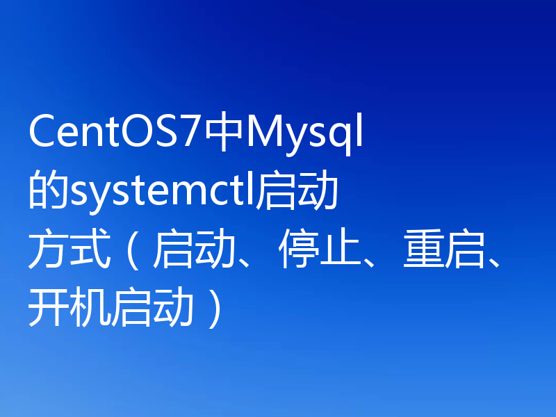 CentOS7中Mysql的systemctl启动方式(启动、停止、重启、开机启动)