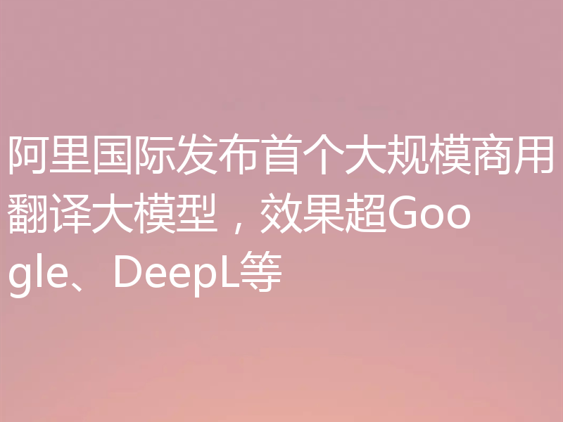 阿里国际发布首个大规模商用翻译大模型,效果超Google、DeepL等
