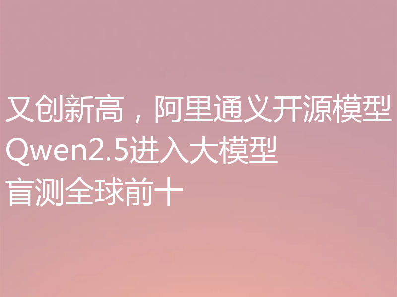 又创新高,阿里通义开源模型Qwen2.5进入大模型盲测全球前十