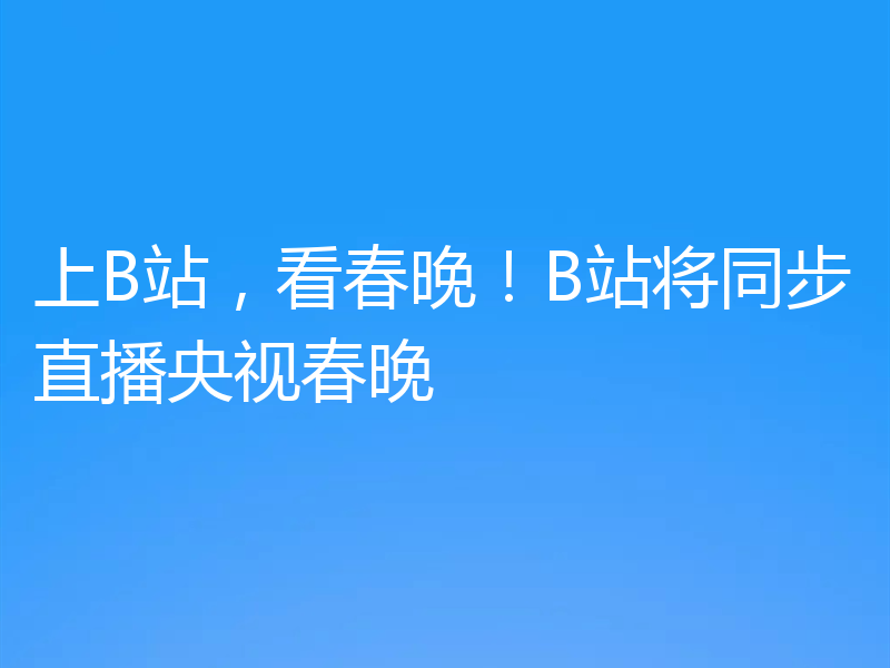 上B站,看春晚!B站将同步直播央视春晚