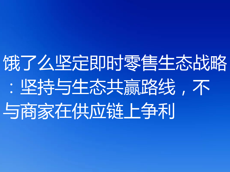 饿了么坚定即时零售生态战略:坚持与生态共赢路线,不与商家在供应链上争利