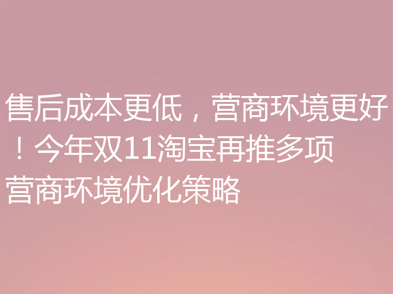 售后成本更低,营商环境更好!今年双11淘宝再推多项营商环境优化策略