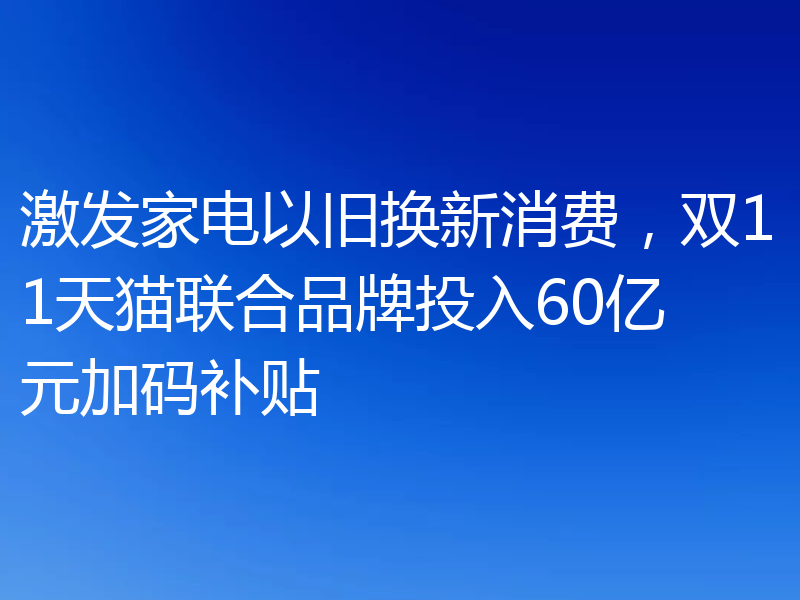 激发家电以旧换新消费,双11天猫联合品牌投入60亿元加码补贴