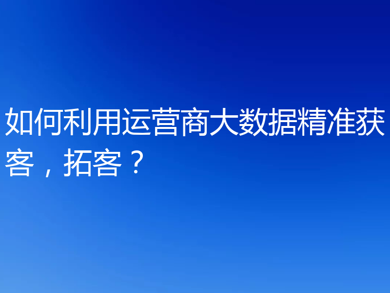 如何利用运营商大数据精准获客,拓客?