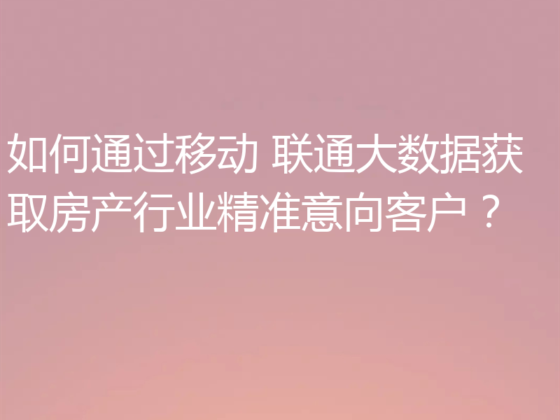 如何通过移动 联通大数据获取房产行业精准意向客户?