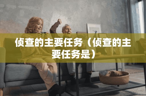 侦查的主要任务(侦查的主要任务是)