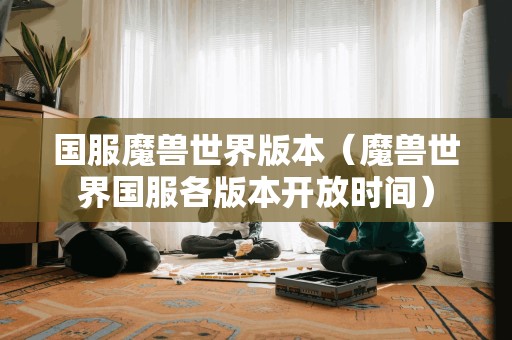 魔兽世界国服各版本开放时间(国服魔兽世界版本)