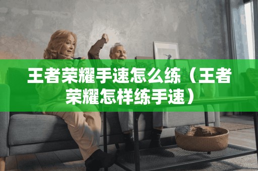 王者荣耀手速怎么练(王者荣耀怎样练手速)
