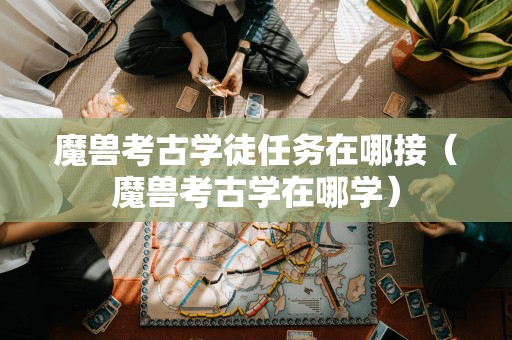 魔兽考古学徒任务接取地点(魔兽考古学学习之处)