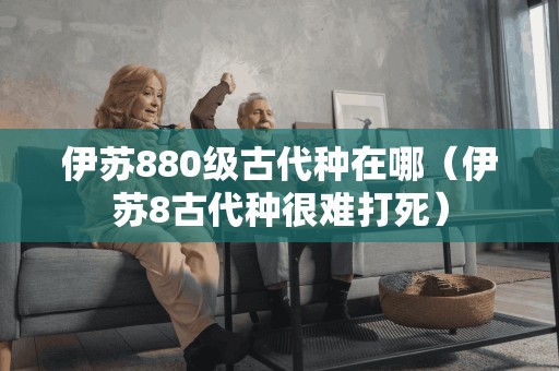 伊苏880级古代种在哪(伊苏8古代种很难打死)