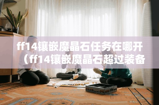 新标题:查找ff14镶嵌魔晶石任务的起始点(ff14镶嵌魔晶石超越装备限制)