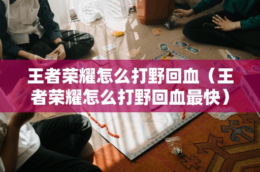 王者荣耀怎么打野回血(王者荣耀怎么打野回血最快)