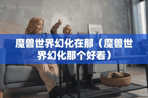 魔兽世界幻化在那(魔兽世界幻化那个好看)