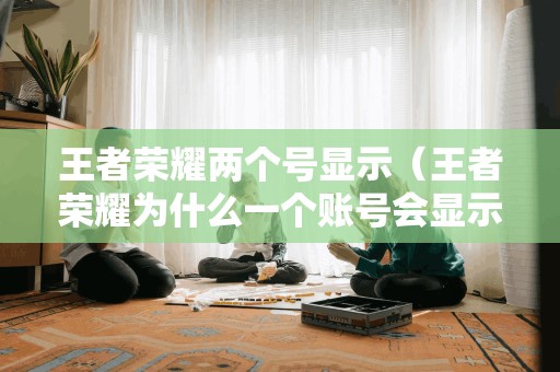 王者荣耀两个号显示(王者荣耀为什么一个账号会显示两三个)