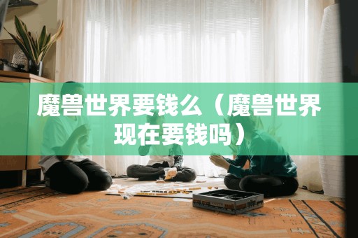 魔兽世界是否需要付费?(魔兽世界现在需要付费吗?)