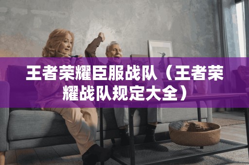 王者荣耀臣服战队(王者荣耀战队规定大全)