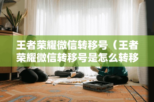 王者荣耀微信转移号(王者荣耀微信转移号是怎么转移的)