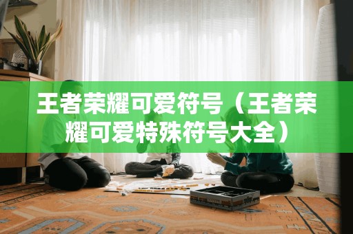 王者荣耀可爱符号(王者荣耀可爱特殊符号大全)