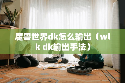 如何提高魔兽世界DK的输出效率(探讨WLK版本DK输出技巧)