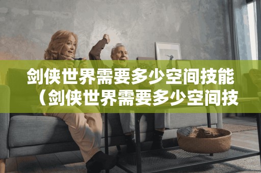 剑侠世界需要多少空间技能(剑侠世界需要多少空间技能才能玩)