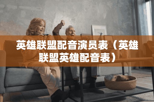 英雄联盟配音演员表(英雄联盟英雄配音表)