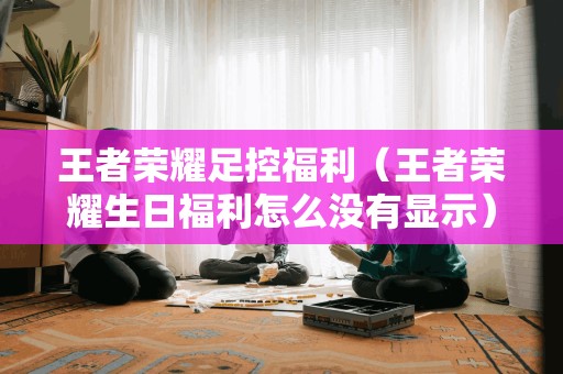 王者荣耀 *** 福利(王者荣耀生日福利怎么没有显示)
