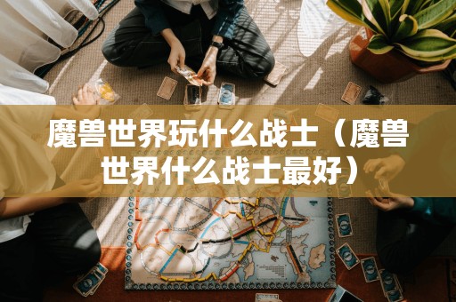 魔兽世界玩什么战士(魔兽世界什么战士最好)